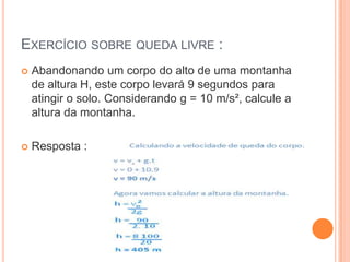 EXERCÍCIO SOBRE QUEDA LIVRE :
 Abandonando um corpo do alto de uma montanha
de altura H, este corpo levará 9 segundos para
atingir o solo. Considerando g = 10 m/s², calcule a
altura da montanha.
 Resposta :
 