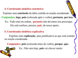 4. Coordenada sindética conclusiva
Exprime uma conclusão da idéia contida na oração coordenada.
Conjunções: logo, pois (colocada após o verbo), portanto, por isso.
Ex.: Tudo está em ordem, portanto não devemos nos preocupar.
Ele está confuso, precisa, pois, de nosso apoio.
5. Coordenada sindética explicativa
Exprime uma explicação, uma justificativa ao que está contido
na oração coordenada.
Conjunções: pois (colocada antes do verbo), porque, que.
Ex.: Não saia hoje, pois vai chover muito
 