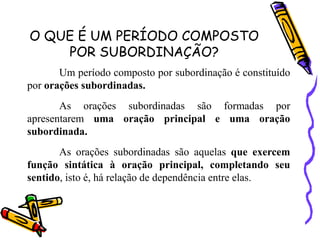 O QUE É UM PERÍODO COMPOSTO
POR SUBORDINAÇÃO?
Um período composto por subordinação é constituído
por orações subordinadas.
As orações subordinadas são formadas por
apresentarem uma oração principal e uma oração
subordinada.
As orações subordinadas são aquelas que exercem
função sintática à oração principal, completando seu
sentido, isto é, há relação de dependência entre elas.
 