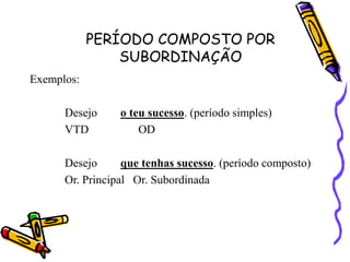 PERÍODO COMPOSTO POR
SUBORDINAÇÃO
Exemplos:
Desejo o teu sucesso. (período simples)
VTD OD
Desejo que tenhas sucesso. (período composto)
Or. Principal Or. Subordinada
 