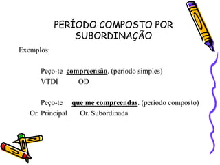 PERÍODO COMPOSTO POR
SUBORDINAÇÃO
Exemplos:
Peço-te compreensão. (período simples)
VTDI OD
Peço-te que me compreendas. (período composto)
Or. Principal Or. Subordinada
 