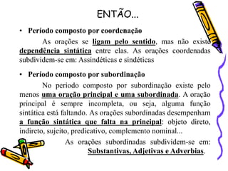 ENTÃO...
• Período composto por coordenação
As orações se ligam pelo sentido, mas não existe
dependência sintática entre elas. As orações coordenadas
subdividem-se em: Assindéticas e sindéticas
• Período composto por subordinação
No período composto por subordinação existe pelo
menos uma oração principal e uma subordinada. A oração
principal é sempre incompleta, ou seja, alguma função
sintática está faltando. As orações subordinadas desempenham
a função sintática que falta na principal: objeto direto,
indireto, sujeito, predicativo, complemento nominal...
As orações subordinadas subdividem-se em:
Substantivas, Adjetivas e Adverbias.
 