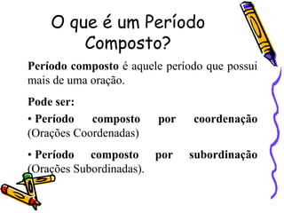 O que é um Período
Composto?
Período composto é aquele período que possui
mais de uma oração.
Pode ser:
• Período composto por coordenação
(Orações Coordenadas)
• Período composto por subordinação
(Orações Subordinadas).
 