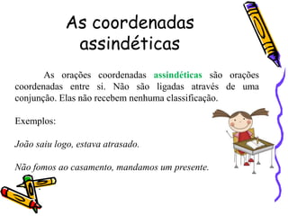 As coordenadas
assindéticas
As orações coordenadas assindéticas são orações
coordenadas entre si. Não são ligadas através de uma
conjunção. Elas não recebem nenhuma classificação.
Exemplos:
João saiu logo, estava atrasado.
Não fomos ao casamento, mandamos um presente.
.
 