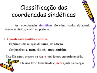 Classificação das
coordenadas sindéticas
As coordenadas sindéticas são classificadas de acordo
com o sentido que têm no período.
1. Coordenada sindética aditiva
Exprime uma relação de soma, de adição.
Conjunções: e, nem, não só... mas também.
Ex.: Ela parou o carro na rua e nós fomos cumprimentá-la.
Ele não faz o trabalho dele, nem ajuda os colegas.
 