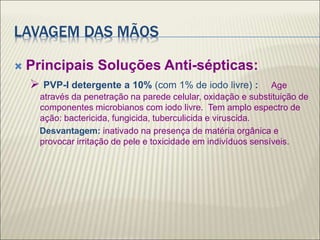 LAVAGEM DAS MÃOS
 Principais Soluções Anti-sépticas:
 PVP-I detergente a 10% (com 1% de iodo livre) : Age
através da penetração na parede celular, oxidação e substituição de
componentes microbianos com iodo livre. Tem amplo espectro de
ação: bactericida, fungicida, tuberculicida e viruscida.
Desvantagem: inativado na presença de matéria orgânica e
provocar irritação de pele e toxicidade em indivíduos sensíveis.
 