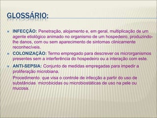GLOSSÁRIO:
 INFECÇÃO: Penetração, alojamento e, em geral, multiplicação de um
agente etiológico animado no organismo de um hospedeiro, produzindo-
lhe danos, com ou sem aparecimento de sintomas clinicamente
reconhecíveis.
 COLONIZAÇÃO: Termo empregado para descrever os microrganismos
presentes sem a interferência do hospedeiro ou a interação com este.
 ANTI-SEPSIA: Conjunto de medidas empregadas para impedir a
proliferação microbiana.
Procedimento que visa o controle de infecção a partir do uso de
substâncias microbicidas ou microbiostáticas de uso na pele ou
mucosa.
 