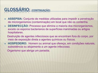 GLOSSÁRIO: (CONTINUAÇÃO)
 ASSEPSIA: Conjunto de medidas utilizadas para impedir a penetração
de microrganismos (contaminação) em local que não os contenha.
 DESINFECÇÃO: Processo que elimina a maioria dos microrganismos,
exceto os esporos bacterianos de superfícies inanimadas ou artigos
hospitalares.
Destruição de agentes infecciosos que se encontram fora do corpo, por
meio de exposição direta a agentes químicos ou físicos.
 HOSPEDEIRO: Homem ou animal que ofereça, em condições naturais,
subsistência ou alojamento a um agente infeccioso.
Organismo que abriga um parasita.
 