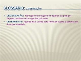 GLOSSÁRIO: (CONTINUAÇÃO)
 DEGERMAÇÃO: Remoção ou redução de bactérias da pele por
limpeza mecânica e/ou agentes químicos.
 DETERGENTE: Agente ativo usado para remover sujeira e gordura de
diversos materiais.
 