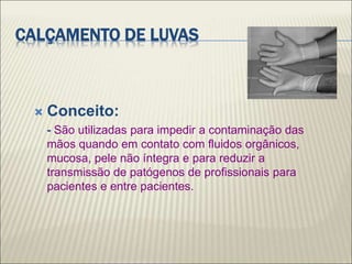 CALÇAMENTO DE LUVAS
 Conceito:
- São utilizadas para impedir a contaminação das
mãos quando em contato com fluidos orgânicos,
mucosa, pele não íntegra e para reduzir a
transmissão de patógenos de profissionais para
pacientes e entre pacientes.
 