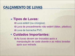 CALÇAMENTO DE LUVAS
 Tipos de Luvas:
 Luva estéril (ou cirúrgica);
 Luva de procedimento não estéril (látex, plástico);
 Luva de borracha PVC.
 Cuidados Importantes:
 As luvas devem ser trocadas após a
manipulação de cada doente e as mãos lavadas
após sua retirada.
 