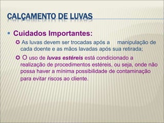 CALÇAMENTO DE LUVAS
 Cuidados Importantes:
 As luvas devem ser trocadas após a manipulação de
cada doente e as mãos lavadas após sua retirada;
 O uso de luvas estéreis está condicionado a
realização de procedimentos estéreis, ou seja, onde não
possa haver a mínima possibilidade de contaminação
para evitar riscos ao cliente.
 