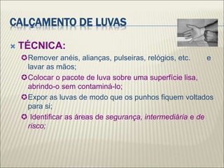 CALÇAMENTO DE LUVAS
 TÉCNICA:
Remover anéis, alianças, pulseiras, relógios, etc. e
lavar as mãos;
Colocar o pacote de luva sobre uma superfície lisa,
abrindo-o sem contaminá-lo;
Expor as luvas de modo que os punhos fiquem voltados
para si;
 Identificar as áreas de segurança, intermediária e de
risco;
 