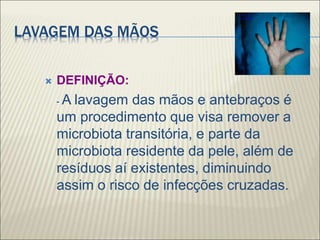 LAVAGEM DAS MÃOS
 DEFINIÇÃO:
- A lavagem das mãos e antebraços é
um procedimento que visa remover a
microbiota transitória, e parte da
microbiota residente da pele, além de
resíduos aí existentes, diminuindo
assim o risco de infecções cruzadas.
 