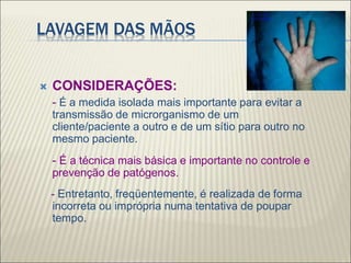 LAVAGEM DAS MÃOS
 CONSIDERAÇÕES:
- É a medida isolada mais importante para evitar a
transmissão de microrganismo de um
cliente/paciente a outro e de um sítio para outro no
mesmo paciente.
- É a técnica mais básica e importante no controle e
prevenção de patógenos.
- Entretanto, freqüentemente, é realizada de forma
incorreta ou imprópria numa tentativa de poupar
tempo.
 