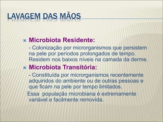 LAVAGEM DAS MÃOS
 Microbiota Residente:
- Colonização por microrganismos que persistem
na pele por períodos prolongados de tempo.
Residem nos baixos níveis na camada da derme.
 Microbiota Transitória:
- Constituída por microrganismos recentemente
adquiridos do ambiente ou de outras pessoas e
que ficam na pele por tempo limitados.
Essa população microbiana é extremamente
variável e facilmente removida.
 