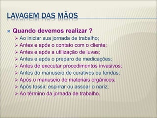 LAVAGEM DAS MÃOS
 Quando devemos realizar ?
 Ao iniciar sua jornada de trabalho;
 Antes e após o contato com o cliente;
 Antes e após a utilização de luvas;
 Antes e após o preparo de medicações;
 Antes de executar procedimentos invasivos;
 Antes do manuseio de curativos ou feridas;
 Após o manuseio de materiais orgânicos;
 Após tossir, espirrar ou assoar o nariz;
 Ao término da jornada de trabalho.
 