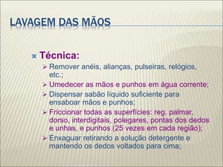 LAVAGEM DAS MÃOS
 Técnica:
 Remover anéis, alianças, pulseiras, relógios,
etc.;
 Umedecer as mãos e punhos em água corrente;
 Dispensar sabão líquido suficiente para
ensaboar mãos e punhos;
 Friccionar todas as superfícies: reg. palmar,
dorso, interdigitais, polegares, pontas dos dedos
e unhas, e punhos (25 vezes em cada região);
 Enxaguar retirando a solução detergente e
mantendo os dedos voltados para cima;
 