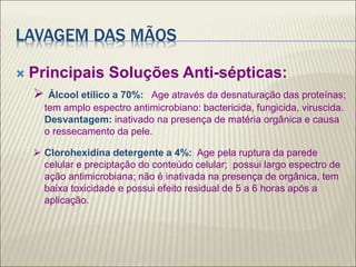 LAVAGEM DAS MÃOS
 Principais Soluções Anti-sépticas:
 Álcool etílico a 70%: Age através da desnaturação das proteínas;
tem amplo espectro antimicrobiano: bactericida, fungicida, viruscida.
Desvantagem: inativado na presença de matéria orgânica e causa
o ressecamento da pele.
 Clorohexidina detergente a 4%: Age pela ruptura da parede
celular e preciptação do conteúdo celular; possui largo espectro de
ação antimicrobiana; não é inativada na presença de orgânica, tem
baixa toxicidade e possui efeito residual de 5 a 6 horas após a
aplicação.
 