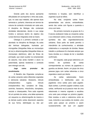 Revista Iluminart do IFSP                                                          Sertãozinho – Abril de 2010
Volume 1 número 4                                                                           ISSN: 1984 - 8625


         Grande parte dos alunos apresenta                     membrana      e     funções,      sem      identificar   a
dificuldades em acompanhar o ritmo das aulas,                  organela à qual se refere.
que, no caso aqui relatado, são apenas duas                           No     total,      cinqüenta     cartas     foram
semanais e, portanto, intensivas em termos de                  apresentadas        aos     alunos,     embaralhadas,
volume de conteúdo ministrado em cada aula.                    sendo dez cartas com figuras e quarenta e
A     disciplina   de     Biologia    não      contempla       cinco com texto.
atividades laboratoriais, devido à sua carga                          No primeiro momento os grupos de 4 a
horária e estrutura dentro do objetivo dos                     6 alunos analisaram todas as cinqüenta cartas
cursos técnicos integrados onde se insere.                     e as ordenaram sobre a mesa, encontrando os
         Citologia é o primeiro conteúdo a ser                 quintetos     das        dez      organelas/estruturas
abordado na disciplina de Biologia. As aulas                   celulares. Essa parte da tarefa permitiu o
são     teóricas      dialogadas,      ilustradas       por    intercâmbio de conhecimentos, a atividade
micrografias (fotografias feitas ao microscópio                colaborativa e a exposição de dúvidas. Nesse
de luz) e ultramicrografias (fotografias feitas ao             trabalho a professora foi chamada sempre que
microscópio eletrônico), além de filmes de                     havia dúvidas ou o desejo de ter o resultado
animação, que visam auxiliar na compreensão                    confirmado.
do assunto, mas ainda mantém o aluno na                               Em seguida, cada grupo selecionou um
passividade, apenas recebendo o conteúdo                       número        de         quintetos         de      cartas
sem interagir com ele.                                         correspondentes ao número de jogadores e
         Jogo         como           promotor            do    guardou as demais. Assim, um grupo de cinco
envolvimento                                                   pessoas jogou com cartas referentes a cinco
         O Baralho das Organelas compõe-se                     organelas e assim por diante.
de cartas versando sobre diferentes organelas                         As      cartas           selecionadas       foram
e estruturas celulares: ribossomo, retículo                    embaralhadas         e      distribuídas        para     os
endoplasmático                  rugoso,             retículo   jogadores: cinco cartas para cada jogador.
endoplasmático          liso,   complexo       de    Golgi,    Após sorteio, o primeiro jogador analisou suas
centríolo, lisossomo, mitocôndria, cloroplasto,                cartas, verificando se já possuía mais de uma
vacúolo e citoesqueleto. Para cada organela                    relacionada à mesma organela e escolheu
há um quinteto de cartas, uma delas apresenta                  uma carta para entregar ao próximo jogador.
um esquema ou ultramicrografia da mesma e                      Este recebeu a carta e selecionou entre as
as demais quatro cartas descrevem aspectos                     suas, incluindo a que acabou de receber, uma
de    sua    forma,      delimitação      ou    não     por    carta para passar           ao próximo          e assim
                                                               sucessivamente,           até    que    um        jogador



                                                                                                                      120
 
