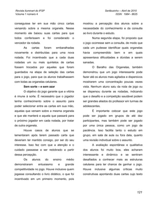 Revista Iluminart do IFSP                                                     Sertãozinho – Abril de 2010
Volume 1 número 4                                                                      ISSN: 1984 - 8625


conseguisse ter em sua mão cinco cartas                   mostrou a percepção dos alunos sobre a
versando sobre a mesma organela. Nesse                    necessidade do conhecimento e da consulta
momento ele baixou suas cartas para que                   ao livro durante o estudo.
todos   conferissem       e    foi    considerado    o            Numa segunda etapa, foi proposto que
vencedor da rodada.                                       o jogo ocorresse sem a consulta, de modo que
        As    cartas      foram         embaralhadas      cada um pudesse identificar quais organelas
novamente e distribuídas para uma nova                    havia   compreendido        bem       e    em     quais
rodada. Foi incentivado que a cada duas                   apresentava dificuldades e dúvidas a serem
rodadas um ou mais quintetos de cartas                    sanadas.
fossem trocados por aqueles que foram                             O Baralho das Organelas, também
guardados na etapa de seleção das cartas                  demonstrou que um jogo interessante pode
para o jogo, para que os alunos trabalhassem              fazer até os alunos mais agitados e dispersivos
com todas as organelas celulares.                         mostrarem uma concentração poucas vezes
        Sem sorte – e sem azar                            vista. Nenhum aluno saiu da roda de jogo ou
        O objetivo do jogo garante que a vitória          se dispersou durante as rodadas, indicando
é imune à sorte. É necessário que o jogador               que o desafio e a competição saudável podem
tenha conhecimento sobre o assunto para                   ser grandes aliados do professor em turmas de
poder selecionar entre as cartas em sua mão,              adolescentes.
aquelas que versam sobre a mesma organela                         É importante colocar que este jogo
e que ele manterá e aquela que passará para               pode ser jogado em grupos de até dez
o próximo jogador em cada rodada, por tratar              participantes, mas também pode ser jogado
de outra organela.                                        por uma única pessoa, como um jogo de
        Houve     casos       de     alunos    que   se   paciência. Isso facilita tanto o estudo em
lamentaram após terem passado carta que                   grupo, em sala de aula ou fora dela, quanto
deveriam ter mantido consigo, por ser do seu              uma revisão individual sobre o assunto.
interesse. Isso fez com que a atenção e o                         A avaliação espontânea e qualitativa
cuidado passasse a ser redobrado a partir                 dos alunos foi muito boa, eles acharam
dessa percepção.                                          interessante    e      dinâmico   e       se   sentiram
        Os      alunos        do      ensino    médio     desafiados a conhecer mais as estruturas
demonstraram         entusiasmo          e      grande    celulares para ter chance de ganhar o jogo.
competitividade no jogo. Houve inclusive quem             Houve      inclusive    algumas       críticas   muito
jogasse consultando o livro didático, o que foi           construtivas apontando duas cartas cujo texto
incentivado em um primeiro momento, pois



                                                                                                            121
 