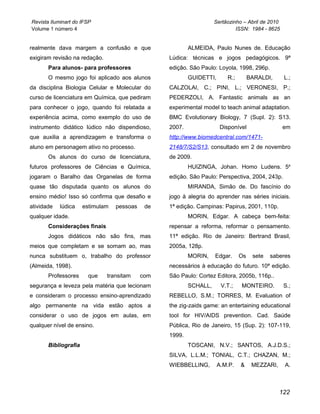 Revista Iluminart do IFSP                                           Sertãozinho – Abril de 2010
Volume 1 número 4                                                            ISSN: 1984 - 8625


realmente dava margem a confusão e que                    ALMEIDA, Paulo Nunes de. Educação
exigiram revisão na redação.                      Lúdica: técnicas e jogos pedagógicos. 9ª
       Para alunos- para professores              edição. São Paulo: Loyola, 1998, 296p.
       O mesmo jogo foi aplicado aos alunos               GUIDETTI,      R.;        BARALDI,      L.;
da disciplina Biologia Celular e Molecular do     CALZOLAI, C.; PINI, L.; VERONESI, P.;
curso de licenciatura em Química, que pediram     PEDERZOLI, A. Fantastic animals as an
para conhecer o jogo, quando foi relatada a       experimental model to teach animal adaptation.
experiência acima, como exemplo do uso de         BMC Evolutionary Biology, 7 (Supl. 2): S13.
instrumento didático lúdico não dispendioso,      2007.                Disponível                 em
que auxilia a aprendizagem e transforma o         http://www.biomedcentral.com/1471-
aluno em personagem ativo no processo.            2148/7/S2/S13, consultado em 2 de novembro
       Os alunos do curso de licenciatura,        de 2009.
futuros professores de Ciências e Química,                HUIZINGA, Johan. Homo Ludens. 5a
jogaram o Baralho das Organelas de forma          edição. São Paulo: Perspectiva, 2004, 243p.
quase tão disputada quanto os alunos do                   MIRANDA, Simão de. Do fascínio do
ensino médio! Isso só confirma que desafio e      jogo à alegria do aprender nas séries iniciais.
atividade   lúdica    estimulam   pessoas    de   1ª edição. Campinas: Papirus, 2001, 110p.
qualquer idade.                                           MORIN, Edgar. A cabeça bem-feita:
       Considerações finais                       repensar a reforma, reformar o pensamento.
       Jogos didáticos não são fins, mas          11ª edição. Rio de Janeiro: Bertrand Brasil,
meios que completam e se somam ao, mas            2005a, 128p.
nunca substituem o, trabalho do professor                 MORIN,    Edgar.     Os    sete   saberes
(Almeida, 1998).                                  necessários à educação do futuro. 10ª edição.
       Professores      que    transitam    com   São Paulo: Cortez Editora, 2005b, 116p..
segurança e leveza pela matéria que lecionam              SCHALL,      V.T.;   MONTEIRO.          S.;
e consideram o processo ensino-aprendizado        REBELLO, S.M.; TORRES, M. Evaluation of
algo permanente na vida estão aptos a             the zig-zaids game: an entertaining educational
considerar o uso de jogos em aulas, em            tool for HIV/AIDS prevention. Cad. Saúde
qualquer nível de ensino.                         Pública, Rio de Janeiro, 15 (Sup. 2): 107-119,
                                                  1999.
       Bibliografia                                       TOSCANI, N.V.; SANTOS, A.J.D.S.;
                                                  SILVA, L.L.M.; TONIAL, C.T.; CHAZAN, M.;
                                                  WIEBBELLING,        A.M.P.   &     MEZZARI,     A.



                                                                                                122
 
