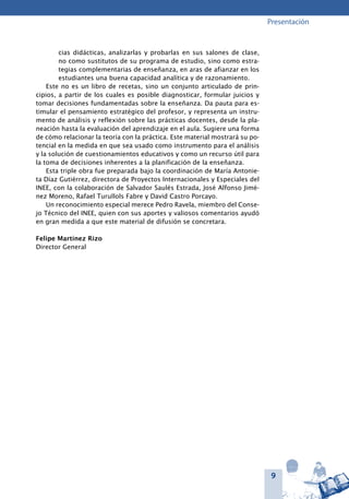 9
Presentación
cias didácticas, analizarlas y probarlas en sus salones de clase,
no como sustitutos de su programa de estudio, sino como estra-
tegias complementarias de enseñanza, en aras de afianzar en los
estudiantes una buena capacidad analítica y de razonamiento.
Este no es un libro de recetas, sino un conjunto articulado de prin-
cipios, a partir de los cuales es posible diagnosticar, formular juicios y
tomar decisiones fundamentadas sobre la enseñanza. Da pauta para es-
timular el pensamiento estratégico del profesor, y representa un instru-
mento de análisis y reflexión sobre las prácticas docentes, desde la pla-
neación hasta la evaluación del aprendizaje en el aula. Sugiere una forma
de cómo relacionar la teoría con la práctica. Este material mostrará su po-
tencial en la medida en que sea usado como instrumento para el análisis
y la solución de cuestionamientos educativos y como un recurso útil para
la toma de decisiones inherentes a la planificación de la enseñanza.
Esta triple obra fue preparada bajo la coordinación de María Antonie-
ta Díaz Gutiérrez, directora de Proyectos Internacionales y Especiales del
INEE, con la colaboración de Salvador Saulés Estrada, José Alfonso Jimé-
nez Moreno, Rafael Turullols Fabre y David Castro Porcayo.
Un reconocimiento especial merece Pedro Ravela, miembro del Conse-
jo Técnico del INEE, quien con sus aportes y valiosos comentarios ayudó
en gran medida a que este material de difusión se concretara.
Felipe Martínez Rizo
Director General
 