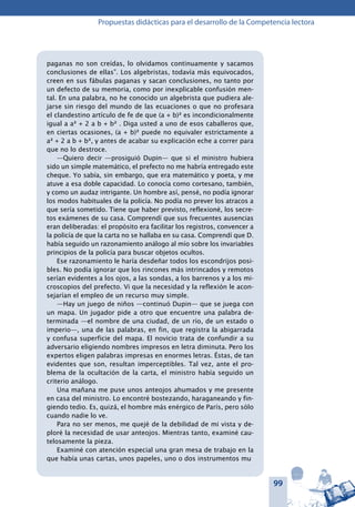 99
Propuestas didácticas para el desarrollo de la Competencia lectora
paganas no son creídas, lo olvidamos continuamente y sacamos
conclusiones de ellas”. Los algebristas, todavía más equivocados,
creen en sus fábulas paganas y sacan conclusiones, no tanto por
un defecto de su memoria, como por inexplicable confusión men-
tal. En una palabra, no he conocido un algebrista que pudiera ale-
jarse sin riesgo del mundo de las ecuaciones o que no profesara
el clandestino artículo de fe de que (a + b)² es incondicionalmente
igual a a² + 2 a b + b² . Diga usted a uno de esos caballeros que,
en ciertas ocasiones, (a + b)² puede no equivaler estrictamente a
a² + 2 a b + b², y antes de acabar su explicación eche a correr para
que no lo destroce.
—Quiero decir —prosiguió Dupin— que si el ministro hubiera
sido un simple matemático, el prefecto no me habría entregado este
cheque. Yo sabía, sin embargo, que era matemático y poeta, y me
atuve a esa doble capacidad. Lo conocía como cortesano, también,
y como un audaz intrigante. Un hombre así, pensé, no podía ignorar
los modos habituales de la policía. No podía no prever los atracos a
que sería sometido. Tiene que haber previsto, reflexioné, los secre-
tos exámenes de su casa. Comprendí que sus frecuentes ausencias
eran deliberadas: el propósito era facilitar los registros, convencer a
la policía de que la carta no se hallaba en su casa. Comprendí que D.
había seguido un razonamiento análogo al mío sobre los invariabIes
principios de la policía para buscar objetos ocultos.
Ese razonamiento le haría desdeñar todos los escondrijos posi-
bles. No podía ignorar que los rincones más intrincados y remotos
serían evidentes a los ojos, a las sondas, a los barrenos y a los mi-
croscopios del prefecto. Vi que la necesidad y la reflexión le acon-
sejarían el empleo de un recurso muy simple.
—Hay un juego de niños —continuó Dupin— que se juega con
un mapa. Un jugador pide a otro que encuentre una palabra de-
terminada —el nombre de una ciudad, de un río, de un estado o
imperio—, una de las palabras, en fin, que registra la abigarrada
y confusa superficie del mapa. El novicio trata de confundir a su
adversario eligiendo nombres impresos en letra diminuta. Pero los
expertos eligen palabras impresas en enormes letras. Éstas, de tan
evidentes que son, resultan imperceptibles. Tal vez, ante el pro-
blema de la ocultación de la carta, el ministro había seguido un
criterio análogo.
Una mañana me puse unos anteojos ahumados y me presente
en casa del ministro. Lo encontré bostezando, haraganeando y fin-
giendo tedio. Es, quizá, el hombre más enérgico de París, pero sólo
cuando nadie lo ve.
Para no ser menos, me quejé de la debilidad de mi vista y de-
ploré la necesidad de usar anteojos. Mientras tanto, examiné cau-
telosamente la pieza.
Examiné con atención especial una gran mesa de trabajo en la
que había unas cartas, unos papeles, uno o dos instrumentos mu
 