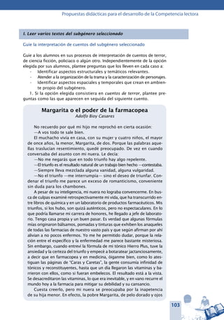 103
Propuestas didácticas para el desarrollo de la Competencia lectora
I. Leer varios textos del subgénero seleccionado
Guíe la interpretación de cuentos del subgénero seleccionado
Guíe a los alumnos en sus procesos de interpretación de cuentos de terror,
de ciencia ficción, policiaco o algún otro. Independientemente de la opción
elegida por sus alumnos, plantee preguntas que los lleven en cada caso a:
Identificar aspectos estructurales y temáticos relevantes.•	
Atender a la organización de la trama y la caracterización de personajes.•	
Identificar aspectos espaciales y temporales que crean en ambien-•	
te propio del subgénero.
1. Si la opción elegida consistiera en cuentos de terror, plantee pre-
guntas como las que aparecen en seguida del siguiente cuento.
Margarita o el poder de la farmacopea
Adolfo Bioy Casares
No recuerdo por qué mi hijo me reprochó en cierta ocasión:
—A vos todo te sale bien.
El muchacho vivía en casa, con su mujer y cuatro niños, el mayor
de once años, la menor, Margarita, de dos. Porque las palabras aque-
llas traslucían resentimiento, quedé preocupado. De vez en cuando
conversaba del asunto con mi nuera. Le decía:
—No me negarás que en todo triunfo hay algo repelente.
—El triunfo es el resultado natural de un trabajo bien hecho —contestaba.
—Siempre lleva mezclada alguna vanidad, alguna vulgaridad.
—No el triunfo —me interrumpía— sino el deseo de triunfar. Con-
denar el triunfo me parece un exceso de romanticismo, conveniente
sin duda para los chambones.
A pesar de su inteligencia, mi nuera no lograba convencerme. En bus-
ca de culpas examiné retrospectivamente mi vida, que ha transcurrido en-
tre libros de química y en un laboratorio de productos farmacéuticos. Mis
triunfos, si los hubo, son quizá auténticos, pero no espectaculares. En lo
que podría llamarse mi carrera de honores, he llegado a jefe de laborato-
rio. Tengo casa propia y un buen pasar. Es verdad que algunas fórmulas
mías originaron bálsamos, pomadas y tinturas que exhiben los anaqueles
de todas las farmacias de nuestro vasto país y que según afirman por ahí
alivian a no pocos enfermos. Yo me he permitido dudar, porque la rela-
ción entre el específico y la enfermedad me parece bastante misteriosa.
Sin embargo, cuando entreví la fórmula de mi tónico Hierro Plus, tuve la
ansiedad y la certeza del triunfo y empecé a botaratear jactanciosamente,
a decir que en farmacopea y en medicina, óiganme bien, como lo ates-
tiguan las páginas de “Caras y Caretas”, la gente consumía infinidad de
tónicos y reconstituyentes, hasta que un día llegaron las vitaminas y ba-
rrieron con ellos, como si fueran embelecos. El resultado está a la vista.
Se desacreditaron las vitaminas, lo que era inevitable, y en vano recurre el
mundo hoy a la farmacia para mitigar su debilidad y su cansancio.
Cuesta creerlo, pero mi nuera se preocupaba por la inapetencia
de su hija menor. En efecto, la pobre Margarita, de pelo dorado y ojos
 