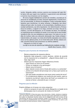 104
PISA en el Aula: Lectura
azules, lánguida, pálida, juiciosa, parecía una estampa del siglo XIX,
la típica niña que según una tradición o superstición está destinada
a reunirse muy temprano con los ángeles.
Mi nunca negada habilidad de cocinero de remedios, acuciada por el
ansia de ver restablecida a la nieta, funcionó rápidamente e inventé el tó-
nico ya mencionado. Su eficacia es prodigiosa. Cuatro cucharadas diarias
bastaron para transformar, en pocas semanas, a Margarita, que ahora
reboza de buen color, ha crecido, se ha ensanchado y manifiesta una vo-
racidad satisfactoria, casi diría inquietante. Con determinación y firmeza
busca la comida y, si alguien se la niega, arremete con enojo. Hoy por la
mañana, a la hora del desayuno, en el comedor de diario, me esperaba
un espectáculo que no olvidaré así nomás. En el centro de la mesa estaba
sentada la niña, con una medialuna en cada mano. Creí notar en sus me-
jillas de muñeca rubia una coloración demasiado roja. Estaba embadur-
nada de dulce y de sangre. Los restos de la familia reposaban unos contra
otros con las cabezas juntas, en un rincón del cuarto. Mi hijo, todavía con
vida, encontró fuerzas para pronunciar sus últimas palabras.
—Margarita no tiene la culpa.
Las dijo en ese tono de reproche que habitualmente empleaba conmigo.
Adolfo Bioy Casares, 2003.
Preguntas para el proceso de interpretación:
Plantee preguntas de respuesta abierta.•	
Replantee cada pregunta a varios alumnos•	 . (¿Están de acuerdo
con la respuesta de su compañero?… ¿Alguien desea añadir o se-
ñalar algo más?)
Solicite que las respuestas hagan referencia al texto:•	
–	 ¿Qué historia se narra en el cuento?
–	 ¿Cómo se imaginan a los personajes?
–	 ¿Quién narra la historia?
–	 ¿Qué relación existe entre el título del cuento y su contenido?
–	 ¿Cómo es la relación del personaje con su hijo y qué razones se
mencionan?
–	 ¿Por qué puede considerarse este texto como cuento de terror?
–	 Si se propusieron elaborar una reseña de este cuento, ¿qué co-
mentarios escribirían? ¿Qué dirían del final? ¿Lo contarían o in-
vitarían al lector a descubrirlo por sí mismo?
Preguntas para la reflexión:
Propicie diálogos en el grupo con estas preguntas:
¿Cómo se propuso el autor del cuento•	 Margarita o el poder de la
farmacopea crear la sensación de miedo en el lector?8
8
Tema de reflexión A: Recursos para crear emociones, miedo, sorpresa o expecta-
ción. Un escritor cuenta con diversos recursos para crear emociones en el lector,
los cuales se relacionan muchas veces con el subgénero del cual se trata. En las
narraciones de terror se busca provocar miedo. El suspenso, es decir, el hecho
de no explicar completamente una situación la vuelve misteriosa, lo cual es una
herramienta útil para provocar miedo o expectación.
 