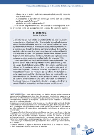 105
Propuestas didácticas para el desarrollo de la Competencia lectora
¿Quién narra el texto y qué efecto se pretende transmitir con este•	
tipo de narrador?9
¿Corresponde el carácter del personaje central con las acciones•	
que lleva a cabo? ¿Por qué?10
¿Qué efecto produce el desenlace?•	 11
2. Si la opción elegida consistiera en cuentos de ciencia ficción, plan-
tee preguntas como las que aparecen en seguida del siguiente cuento.
El centinela
Arthur C. Clarke
La próxima vez que vean ustedes la luna llena brillar alta en el sur, exami-
nen atentamente el borde derecho y dejen resbalar la mirada a lo largo de
la curva del disco. Allá donde serían las dos si nuestro satélite fuera un re-
loj, observarán un minúsculo óvalo oscuro: cualquiera que posea una vis-
ta normal puede descubrirlo. En una gran llanura rodeada de montañas,
una de las más hermosas de la Luna, conocida con el nombre de Mare Cri-
sium: el Mar de las Crisis. Casi quinientos kilómetros de diámetro, rodea-
da por un anillo de magníficas montañas, no había sido explorada nunca
hasta que nosotros penetramos en ella a finales del verano de 1996.
Nuestra expedición había sido cuidadosamente planeada. Dos
grandes cargos habían transportado nuestras provisiones y nues-
tro equipo desde la base lunar del Mare Serenitatis, a ochocientos
kilómetros. Disponíamos además de tres pequeños cohetes desti-
nados al transporte a cortas distancias en regiones en las que era
imposible servirse de los vehículos de superficie. Afortunadamen-
te, la mayor parte del Mare Crisium es llana. No existen allí esas
enormes grietas tan frecuentes y tan peligrosas en otras partes, y
los cráteres o elevaciones de una cierta altura son bastante raros.
A primera vista, nuestros potentes tractores oruga no tendrían la
menor dificultad en conducirnos hasta donde quisiéramos ir.
9
Tema de reflexión B: Tipos de narrador y sus efectos. Por su interacción con la
historia, existen básicamente tres tipos de narrador: omnisciente, equisciente y
deficiente. El deficiente sabe menos que los personajes; un ejemplo de esto puede
ser el personaje narrador de Margarita… que cuenta lo que sucede a su alrededor
pero no lo entiende del todo.
Antes de narrar una historia, el autor escoge qué tipo de narrador utilizará. Decide
si conviene que el narrador sepa todo (omnisciente) o, para darle un poco de mis-
terio, que sepa lo mismo que el resto de los personajes (equisciente) o aun menos
que ellos (deficiente). El efecto de un texto cambia radicalmente al utilizar uno u
otro narrador.
10
Tema de reflexión C: Características psicológicas y acciones que llevan a cabo los
personajes. Los personajes son seres creados por el autor que cobran vida dentro
del relato; pero no siempre son seres humanos, pueden ser animales o incluso
fenómenos naturales con características humanas: piensan, sienten, se mueven,
etcétera. Se les considera personajes porque intervienen o actúan en la historia.
Los personajes realizan acciones que dependen de la función que tienen dentro
de la historia.
11
Tema de reflexión D: Tipos de desenlace. El desenlace es el fin de una historia,
es decir, cuando el conflicto planteado se resuelve.
 