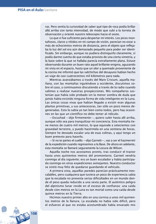 108
PISA en el Aula: Lectura
ras. Pero sentía la curiosidad de saber qué tipo de roca podía brillar
allá arriba con tanta intensidad, de modo que subí a la torreta de
observación y orienté nuestro telescopio hacia el oeste.
Lo que vi fue suficiente para despertar mi interés. Los picos mon-
tañosos, claros y nítidos en mi campo de visión, parecían no estar a
más de ochocientos metros de distancia, pero el objeto que refleja-
ba la luz del sol era aún demasiado pequeño para poder ser identi-
ficado. Sin embargo, aunque no pudiera distinguirlo claramente, sí
podía darme cuenta de que estaba provisto de una cierta simetría, y
la base sobre la que se hallaba parecía extrañamente plana. Estuve
observando durante un buen rato aquel brillante enigma, aguzando
mi vista en el espacio, hasta que un olor a quemado proveniente de
la cocina me informó que las salchichas del desayuno habían hecho
un viaje de casi cuatrocientos mil kilómetros para nada.
Mientras avanzábamos a través del Mare Crisium, aquella ma-
ñana, con las montañas irguiéndose a occidente, discutimos so-
bre el caso, y continuamos discutiendo a través de la radio cuando
salimos a realizar nuestras prospecciones. Mis compañeros sos-
tenían que había sido probado sin la menor sombra de duda que
jamás había existido ninguna forma de vida inteligente en la Luna.
Las únicas cosas vivas que habían llegado a existir eran algunas
plantas primitivas, y sus antecesoras, tan sólo un poco menos de-
generadas. Esto lo sabía yo tan bien como todos, pero hay ocasio-
nes en las que un científico no debe temer al ridículo.
—Escuchad —dije firmemente—, quiero subir hasta allí arriba,
aunque sólo sea para tranquilizar mi conciencia. Esta montaña tie-
ne menos de cuatro mil metros, lo que equivale a setecientos con
gravedad terrestre, y puedo hacérmela en una veintena de horas.
Siempre he deseado escalar una de esas colinas, y aquí tengo un
buen pretexto para hacerlo.
—Si no te partes el cuello —dijo Garnett—, vas a ser el hazmerreír
de la expedición cuando regresemos a la Base. De ahora en adelante,
esta montaña se llamará seguramente la Locura de Wilson.
Aquella noche nos acostamos pronto, tras conducir el tractor
hasta unos quinientos metros del promontorio. Garnett vendría
conmigo al día siguiente; era un buen escalador y había participa-
do conmigo en otras expediciones semejantes. Nuestro conductor
se sintió muy feliz de quedarse guardando el vehículo.
A primera vista, aquellas paredes parecían prácticamente ines-
calables, pero cualquiera que tuviera un poco de experiencia sabía
que la escalada no presenta serias dificultades en un mundo don-
de el peso queda reducido a una sexta parte. El auténtico peligro
del alpinismo lunar reside en el exceso de confianza: una caída
desde cien metros en la Luna es tan mortal como una caída desde
quince metros en la Tierra.
Hicimos nuestro primer alto en una cornisa a unos mil quinien-
tos metros de la llanura. La escalada no había sido difícil, pero
el esfuerzo al que no estaba acostumbrado había envarado mis
 