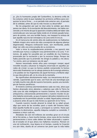 111
Propuestas didácticas para el desarrollo de la Competencia lectora
jo. ¿Era la humeante jungla del Carbonífero, la desierta orilla de
los océanos sobre la que reptaban los primeros anfibios para con-
quistar la tierra firme..., o un período más anterior aún, el periodo
de la soledad, antes de que la vida iniciara su desarrollo?
No me pregunten por qué no intuí antes la verdad, que ahora
parece tan obvia. En la excitación del descubrimiento, me había con-
vencido a mí mismo de que la aparición cristalina debía de haber sido
construida por una raza que había vivido en el remoto pasado lunar,
pero de pronto, con una terrible fuerza, me traspasó la certeza de
que aquella raza era tan extranjera a la Luna como lo era yo.
En el transcurso de veinte años de exploraciones no habíamos
hallado ningún otro rastro de vida a excepción de algunas plantas
degeneradas. Ninguna civilización lunar, aún moribunda, podía
dejar tan sólo una única prueba de su existencia.
Volví a mirar la resplandeciente pirámide, y me pareció más
extraña que nunca a cualquier cosa perteneciente a la Luna. Y en-
tonces, de golpe fui sacudido por un estallido de risa histérica,
provocado por la excitación y por la excesiva fatiga. Porque me
había parecido que la pirámide me dirigía la palabra y me decía:
“Lo siento, pero yo tampoco soy de aquí”.
Hemos necesitado veinte años para conseguir romper aquel
invisible escudo y alcanzar la máquina encerrada en aquellas pa-
redes de cristal. Lo que no hemos podido comprender lo hemos
destruido finalmente con la salvaje potencia de la energía atómica,
y he podido ver los fragmentos de aquel hermoso y brillante obje-
to que descubriera allí, en la cima de la montaña.
No significaban absolutamente nada. Los mecanismos de la pi-
rámide, suponiendo que lo sean, son fruto de una tecnología que
se halla mucho más allá de nuestro horizonte, quizás una tecnolo-
gía de fuerzas parafísicas.
El misterio continúa atormentándonos cada vez más, ahora que
hemos alcanzado otros planetas y sabemos que sólo la Tierra ha
sido cuna de vida inteligente en nuestro Sistema. Una civilización
antiquísima y desconocida perteneciente a nuestro mundo no po-
dría haberla construido, ya que el espesor del polvo meteórico en la
explanada nos ha permitido calcular su edad. Aquel polvo comenzó
a posarse antes de que la vida hiciera su aparición en la Tierra.
Cuando nuestro mundo alcanzó la mitad de su edad actual,
algo que venía de las estrellas pasó a través del Sistema Solar,
dejó aquella huella de su paso, y prosiguió su camino. Hasta que
nosotros la destruimos, aquella máquina cumplió su cometido. Y
empiezo a intuir cuál era.
Alrededor de cien mil millones de estrellas giran en el círculo
de la Vía Láctea, y, hace mucho tiempo, otras razas de los mundos
pertenecientes a otros soles deben de haber alcanzado y supera-
do el estadio en el que ahora nos hallamos nosotros. Piensen en
una tal civilización, muy lejana en el tiempo, cuando la Creación
era aún tibia, dueña de un universo tan joven que la vida había
 