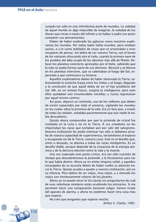 112
PISA en el Aula: Lectura
surgido tan sólo en una infinitésima parte de mundos. La soledad
de aquel mundo es algo imposible de imaginar, la soledad de los
dioses que miran a través del infinito y no hallan a nadie con quien
compartir sus pensamientos.
Deben de haber explorado las galaxias como nosotros explo-
ramos los mundos. Por todos lados había mundos, pero estaban
vacíos, o a lo sumo poblados de cosas que se arrastraban y eran
incapaces de pensar. Así debía de ser nuestra Tierra, con el humo
de los volcanes ofuscando aún el cielo, cuando la primera nave de
los pueblos del alba surgió de los abismos más allá de Plutón. Re-
basó los planetas exteriores apresados por el hielo, sabiendo que
la vida no podía formar parte de sus destinos. Alcanzó y se detuvo
en los planetas interiores, que se calentaban al fuego del Sol, es-
perando a que comenzara su historia.
Aquellos exploradores deben de haber observado la Tierra, so-
brevolando la estrecha franja entre los hielos y el fuego, llegando
a la conclusión de que aquél debía de ser el hijo predilecto del
Sol. Allí, en un remoto futuro, surgiría la inteligencia; pero ante
ellos quedaban aún innumerables estrellas, y nunca regresarían
por aquel mismo camino.
Así pues, dejaron un centinela, uno de los millones que deben
de existir esparcidos por todo el universo, vigilando los mundos
en los cuales vibra la promesa de la vida. Era un faro que, a través
de todas las edades, señalaba pacientemente que aún nadie lo ha-
bía descubierto.
Quizás ahora comprendan por qué la pirámide de cristal fue
instalada en la Luna y no en la Tierra. A sus creadores no les
importaban las razas que luchaban aún por salir del salvajismo.
Nuestra civilización les podía interesar tan sólo si dábamos prue-
ba de nuestra capacidad de supervivencia, lanzándonos al espacio
y escapando así de la Tierra, nuestra cuna. Este es el desafío que,
antes o después, se plantea a todas las razas inteligentes. Es un
desafío doble, porque depende de la conquista de la energía ató-
mica y de la decisiva elección entre la vida y la muerte.
Una vez superado este punto crítico, era tan sólo cuestión de
tiempo que descubriéramos la pirámide, y la forzásemos para ver
lo que había dentro. Ahora ya no emite ninguna señal, y aquellos
encargados de su escucha deben de haber vuelto su atención ha-
cia la Tierra. Quizás acudan a ayudar a nuestra civilización, aún en
su infancia. Pero deben de ser viejos, muy viejos, y a menudo los
viejos son morbosamente celosos de los jóvenes.
Ahora ya no puedo mirar la Vía Láctea sin preguntarme de cuál
de esas nebulosas estelares están acudiendo los emisarios. Si me
permiten hacer una comparación bastante vulgar, hemos tirado
del aparato de alarma, y ahora no podemos hacer otra cosa más
que esperar.
No creo que tengamos que esperar mucho.
Arthur C. Clarke, 1983.
 