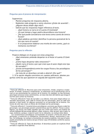 113
Propuestas didácticas para el desarrollo de la Competencia lectora
Preguntas para el proceso de interpretación:
Sugerencias:
Plantee preguntas de respuesta abierta.•	
Replantee cada pregunta a varios alumnos (¿Están de acuerdo?…•	
¿Alguien desea añadir algo más?).
Solicite que las respuestas hagan referencia al texto.•	
–	 ¿Qué historia se narra en el cuento El Centinela?
–	 ¿En qué tiempo y lugar podría desarrollarse esta historia?
–	 ¿Por qué puede considerarse este texto como cuento de ciencia
ficción?
–	 ¿Qué palabras permiten identificar la persona gramatical de la
voz que narra el cuento?
–	 Si se propusieron elaborar una reseña de este cuento, ¿qué co-
mentarios escribirían?
Preguntas para la reflexión:
Propicie diálogos en el grupo con estas preguntas:
¿Qué emociones pretende despertar en el lector el cuento•	 El Centi-
nela?
¿Cómo logra despertar tales emociones?•	 12
¿Quién narra el texto y por qué creen que el autor eligió este tipo•	
de narrador?13
¿Existe correspondencia entre los rasgos físicos y los psicológicos•	
de los personajes?14
¿Se trata de un desenlace cerrado o abierto? ¿Por qué?•	 15
3. Si la opción elegida consistiera en cuentos policiacos, plantee pre-
guntas como las que aparecen en seguida del siguiente cuento.
12
Tema de reflexión A: Recursos para crear emociones, miedo, sorpresa o expec-
tación. El miedo, sorpresa o expectación, se relacionan con la dosificación con la
cual se van presentando los sucesos de la historia. En realidad, no hay fórmulas
para lograr provocar estos sentimientos, se trata más bien del talento que tenga el
escritor para contar las historias.
13
Tema de reflexión B: Tipos de narrador y sus efectos. Este autor eligió utilizar un
narrador equisciente, pues sabe lo mismo que los personajes, pero no sabe qué
piensan ni qué harán; en algunas ocasiones es un personaje de la historia. Los
textos de este tipo crean un efecto de intimidad con los personajes.
14
Tema de reflexión C: Características psicológicas y acciones que llevan a cabo los
personajes. Los personajes poseen características que los definen: físicas y psico-
lógicas. Las físicas son todas aquellas que nos sirven para hacer una especie de
retrato hablado del personaje (género, edad, estatura, color de piel, ojos y pelo, la
ropa, etcétera), aunque, si para el autor no es relevante, no incluye estos datos.
Las características psicológicas corresponden al carácter y forma de actuar del
personaje, e involucran su inteligencia, sentimientos, deseos, aspiraciones y sue-
ños. Sin embargo, no siempre se presentan de manera explícita, sino que el autor
puede presentarlas de manera tal que el lector vaya infiriéndolas conforme avanza
la historia.
15
Tema de reflexión D: Tipos de desenlace. El desenlace puede ser explícito (final
cerrado) o sugerido (final abierto).
 