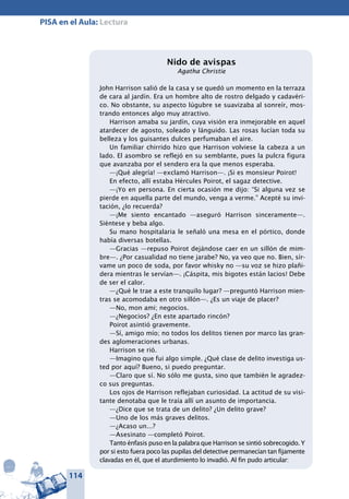 114
PISA en el Aula: Lectura
Nido de avispas
Agatha Christie
John Harrison salió de la casa y se quedó un momento en la terraza
de cara al jardín. Era un hombre alto de rostro delgado y cadavéri-
co. No obstante, su aspecto lúgubre se suavizaba al sonreír, mos-
trando entonces algo muy atractivo.
Harrison amaba su jardín, cuya visión era inmejorable en aquel
atardecer de agosto, soleado y lánguido. Las rosas lucían toda su
belleza y los guisantes dulces perfumaban el aire.
Un familiar chirrido hizo que Harrison volviese la cabeza a un
lado. El asombro se reflejó en su semblante, pues la pulcra figura
que avanzaba por el sendero era la que menos esperaba.
—¡Qué alegría! —exclamó Harrison—. ¡Si es monsieur Poirot!
En efecto, allí estaba Hércules Poirot, el sagaz detective.
—¡Yo en persona. En cierta ocasión me dijo: “Si alguna vez se
pierde en aquella parte del mundo, venga a verme.” Acepté su invi-
tación, ¿lo recuerda?
—¡Me siento encantado —aseguró Harrison sinceramente—.
Siéntese y beba algo.
Su mano hospitalaria le señaló una mesa en el pórtico, donde
había diversas botellas.
—Gracias —repuso Poirot dejándose caer en un sillón de mim-
bre—. ¿Por casualidad no tiene jarabe? No, ya veo que no. Bien, sír-
vame un poco de soda, por favor whisky no —su voz se hizo plañi-
dera mientras le servían—. ¡Cáspita, mis bigotes están lacios! Debe
de ser el calor.
—¿Qué le trae a este tranquilo lugar? —preguntó Harrison mien-
tras se acomodaba en otro sillón—. ¿Es un viaje de placer?
—No, mon ami; negocios.
—¿Negocios? ¿En este apartado rincón?
Poirot asintió gravemente.
—Sí, amigo mío; no todos los delitos tienen por marco las gran-
des aglomeraciones urbanas.
Harrison se rió.
—Imagino que fui algo simple. ¿Qué clase de delito investiga us-
ted por aquí? Bueno, si puedo preguntar.
—Claro que sí. No sólo me gusta, sino que también le agradez-
co sus preguntas.
Los ojos de Harrison reflejaban curiosidad. La actitud de su visi-
tante denotaba que le traía allí un asunto de importancia.
—¿Dice que se trata de un delito? ¿Un delito grave?
—Uno de los más graves delitos.
—¿Acaso un...?
—Asesinato —completó Poirot.
Tanto énfasis puso en la palabra que Harrison se sintió sobrecogido. Y
por si esto fuera poco las pupilas del detective permanecían tan fijamente
clavadas en él, que el aturdimiento lo invadió. Al fin pudo articular:
 