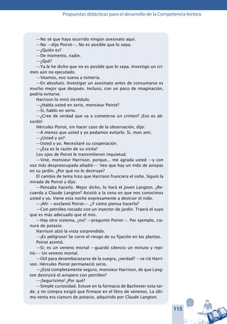 115
Propuestas didácticas para el desarrollo de la Competencia lectora
—No sé que haya ocurrido ningún asesinato aquí.
—No —dijo Poirot—. No es posible que lo sepa.
—¿Quién es?
—De momento, nadie.
—¿Qué?
—Ya le he dicho que no es posible que lo sepa. Investigo un cri-
men aún no ejecutado.
—Veamos, eso suena a tontería.
—En absoluto. Investigar un asesinato antes de consumarse es
mucho mejor que después. Incluso, con un poco de imaginación,
podría evitarse.
Harrison lo miró incrédulo.
—¿Habla usted en serio, monsieur Poirot?
—Sí, hablo en serio.
—¿Cree de verdad que va a cometerse un crimen? ¡Eso es ab-
surdo!
Hércules Poirot, sin hacer caso de la observación, dijo:
—A menos que usted y yo podamos evitarlo. Sí, mon ami.
—¿Usted y yo?
—Usted y yo. Necesitaré su cooperación.
—¿Ésa es la razón de su visita?
Los ojos de Poirot le transmitieron inquietud.
—Vine, monsieur Harrison, porque... me agrada usted —y con
voz más despreocupada añadió—: Veo que hay un nido de avispas
en su jardín. ¿Por qué no lo destruye?
El cambio de tema hizo que Harrison frunciera el ceño. Siguió la
mirada de Poirot y dijo:
—Pensaba hacerlo. Mejor dicho, lo hará el joven Langton. ¿Re-
cuerda a Claude Langton? Asistió a la cena en que nos conocimos
usted y yo. Viene esta noche expresamente a destruir el nido.
—¡Ah! —exclamó Poirot—. ¿Y cómo piensa hacerlo?
—Con petróleo rociado con un inyector de jardín. Traerá el suyo
que es más adecuado que el mío.
—Hay otro sistema, ¿no? —preguntó Poirot—. Por ejemplo, cia-
nuro de potasio.
Harrison alzó la vista sorprendido.
—¡Es peligroso! Se corre el riesgo de su fijación en las plantas.
Poirot asintió.
—Sí; es un veneno mortal —guardó silencio un minuto y repi-
tió—: Un veneno mortal.
—Útil para desembarazarse de la suegra, ¿verdad? —se rió Harri-
son. Hércules Poirot permaneció serio.
—¿Está completamente seguro, monsieur Harrison, de que Lang-
ton destruirá el avispero con petróleo?
—¡Segurísimo! ¿Por qué?
—Simple curiosidad. Estuve en la farmacia de Bachester esta tar-
de, y mi compra exigió que firmase en el libro de venenos. La últi-
ma venta era cianuro de potasio, adquirido por Claude Langton.
 