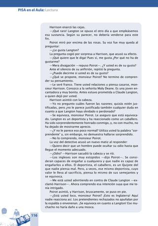 116
PISA en el Aula: Lectura
Harrison enarcó las cejas.
—¡Qué raro! Langton se opuso el otro día a que empleásemos
esa sustancia. Según su parecer, no debería venderse para este
fin.
Poirot miró por encima de las rosas. Su voz fue muy queda al
preguntar:
—¿Le gusta Langton?
La pregunta cogió por sorpresa a Harrison, que acusó su efecto.
—¡Qué quiere que le diga! Pues sí, me gusta ¿Por qué no ha de
gustarme?
—Mera divagación —repuso Poirot—. ¿Y usted es de su gusto?
Ante el silencio de su anfitrión, repitió la pregunta.
—¿Puede decirme si usted es de su gusto?
—¿Qué se propone, monsieur Poirot? No termino de compren-
der su pensamiento.
—Le seré franco. Tiene usted relaciones y piensa casarse, mon-
sieur Harrison. Conozco a la señorita Moly Deane. Es una joven en-
cantadora y muy bonita. Antes estuvo prometida a Claude Langton,
a quien dejó por usted.
Harrison asintió con la cabeza.
—Yo no pregunto cuáles fueron las razones; quizás estén jus-
tificadas, pero ¿no le parece justificada también cualquier duda en
cuanto a que Langton haya olvidado o perdonado?
—Se equivoca, monsieur Poirot. Le aseguro que está equivoca-
do. Langton es un deportista y ha reaccionado como un caballero.
Ha sido sorprendentemente honrado conmigo, y, no con mucho, no
ha dejado de mostrarme aprecio.
—¿Y no le parece eso poco normal? Utiliza usted la palabra “sor-
prendente” y, sin embargo, no demuestra hallarse sorprendido.
—No lo comprendo, monsieur Poirot.
La voz del detective acusó un nuevo matiz al responder:
—Quiero decir que un hombre puede ocultar su odio hasta que
llegue el momento adecuado.
—¿Odio? —Harrison sacudió la cabeza y se rió.
—Los ingleses son muy estúpidos —dijo Poirot—. Se consi-
deran capaces de engañar a cualquiera y que nadie es capaz de
engañarlos a ellos. El deportista, el caballero, es un Quijote del
que nadie piensa mal. Pero, a veces, ese mismo deportista, cuyo
valor le lleva al sacrificio, piensa lo mismo de sus semejantes y
se equivoca.
—Me está usted advirtiendo en contra de Claude Langton —ex-
clamó Harrison—. Ahora comprendo esa intención suya que me te-
nía intrigado.
Poirot asintió, y Harrison, bruscamente, se puso en pie.
—¿Está usted loco, monsieur Poirot? ¡Esto es Inglaterra! Aquí
nadie reacciona así. Los pretendientes rechazados no apuñalan por
la espalda o envenenan. ¡Se equivoca en cuanto a Langton! Ese mu-
chacho no haría daño a una mosca.
 