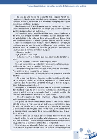 117
Propuestas didácticas para el desarrollo de la Competencia lectora
—La vida de una mosca no es asunto mío —repuso Poirot plá-
cidamente—. No obstante, usted dice que monsieur Langton no es
capaz de matarlas, cuando en este momento debe prepararse para
exterminar a miles de avispas.
Harrison no replicó, y el detective, puesto en pie a su vez, colo-
có una mano sobre el hombro de su amigo, y lo zarandeó como si
quisiera despertarlo de un mal sueño.
—¡Espabílese, amigo, espabílese! Mire aquel hueco en el tronco
del árbol. Las avispas regresan confiadas a su nido después de ha-
ber volado todo el día en busca de su alimento. Dentro de una hora
habrán sido destruidas, y ellas lo ignoran, porque nadie les advier-
te. De hecho carecen de un Hércules Poirot. Monsieur Harrison, le
repito que vine en plan de negocios. El crimen es mi negocio, y me
incumbe antes de cometerse y después. ¿A qué hora vendrá mon-
sieur Langton a eliminar el nido de avispas?
—Langton jamás...
—¿A qué hora? —lo atajó.
—A las nueve. Pero le repito que está equivocado. Langton ja-
más...
—¡Estos ingleses! —volvió a interrumpirlo Poirot.
Recogió su sombrero y su bastón y se encaminó al sendero, de-
teniéndose para decir por encima del hombro.
—No me quedo para no discutir con usted; sólo me enfurecería.
Pero entérese bien: regresaré a las nueve.
Harrison abrió la boca y Poirot gritó antes de que dijese una sola
palabra:
—Sé lo que va a decirme: “Langton jamás...”, etcétera. ¡Me abu-
rre su “Langton jamás”! No lo olvide, regresaré a las nueve. Estoy
seguro de que me divertirá ver cómo destruye el nido de avispas.
¡Otro de los deportes ingleses!
No esperó la reacción de Harrison y se fue presuroso por el sen-
dero hasta la verja. Ya en el exterior, caminó pausadamente, y su
rostro se volvió grave y preocupado. Sacó el reloj del bolsillo y lo
consultó. Las manecillas marcaban las ocho y diez.
—Unos tres cuartos de hora —murmuró—. Quizá hubiera sido
mejor aguardar en la casa.
Sus pasos se hicieron más lentos, como si una fuerza irresis-
tible lo invitase a regresar. Era un extraño presentimiento, que,
decidido, se sacudió antes de seguir hacia el pueblo. No obstante,
la preocupación se reflejaba en su rostro y una o dos veces movió
la cabeza, signo inequívoco de la escasa satisfacción que le pro-
ducía su acto.
Minutos antes de las nueve, se encontraba de nuevo frente a la
verja del jardín. Era una noche clara y la brisa apenas movía las ra-
mas de los árboles. La quietud imperante rezumaba un algo sinies-
tro, parecido a la calma que antecede a la tempestad.
Repentinamente alarmado, Poirot apresuró el paso, como si un
sexto sentido lo pusiese sobre aviso. De pronto, se abrió la puerta
 