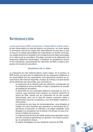 11
Introducción
La obra que ofrece la DPIE a los docentes, titulada PISA en el Aula, preten-
de dar continuidad a la meta de mejorar sus prácticas, así como apoyar
su formación. Uno de los rasgos más sobresalientes de esta obra es que
se basa en el trabajo desarrollado por especialistas en diseño curricular,
con amplio dominio en Español y con la experiencia de haber participado
en la reforma de la secundaria. El trabajo consistió en la elaboración de
propuestas didácticas encaminadas a fortalecer la competencia lectora
en los estudiantes, aprovechando los referentes de PISA y el plan y pro-
gramas de estudio de secundaria.
Desarrollo de la obra
La realización de este material abarcó cuatro etapas. En la primera, la
DPIE diseñó una guía para la elaboración de las propuestas didácticas a
ser desarrolladas por los especialistas. Este documento contenía las ca-
racterísticas del material requerido, el plazo de entrega y la descripción
de los elementos por desarrollar, que consistían en:
La exposición de la relación entre los referentes conceptuales de•	
la competencia lectora de PISA y el plan y programas de estudio
de Español de secundaria.
El desarrollo de una estrategia didáctica expresada en una se-•	
cuencia, cuya intención fuera mejorar un proceso conforme al
marco de PISA, acorde con los contenidos de un año escolar
determinado, pero con la idea de integrar contextos reales y
significativos para los estudiantes y con actividades retadoras e
interesantes.
La inclusión de dos tipos de recomendaciones: unas dirigidas al•	
trabajo con otros docentes que apuntaran al intercambio de ex-
periencias, la discusión, la reflexión y al trabajo colegiado; otras
dirigidas a la vinculación con la familia a fin de que en casa se es-
timule el hábito de la lectura.
La sugerencia de lecturas de índole práctico que apuntalen el pro-•	
ceso de enseñanza-aprendizaje en general y, de manera particu-
lar, la competencia lectora.
El análisis pedagógico de una unidad de reactivos de PISA.•	
 