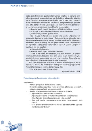 120
PISA en el Aula: Lectura
sabe. Usted me negó que Langton fuera a emplear el cianuro, e in-
cluso se mostró sorprendido de que lo hubiera adquirido. Mi visita
no le fue particularmente grata al principio, si bien muy pronto la
halló conveniente y alentó mis sospechas. Langton me dijo que ven-
dría a las ocho y media. Usted que a las nueve. Sin duda pensó que
a esa hora me encontraría con el hecho consumado.
—¿Por qué vino? —gritó Harrison—. ¡Ojalá no hubiera venido!
—Se lo dije. El asesinato es asunto de mi incumbencia.
—¿Asesinato? ¡Suicidio querrá decir!
—No —la voz de Poirot sonó claramente aguda—. Quiero decir
asesinato. Su muerte seria rápida y fácil, pero la que planeaba para
Langton era la peor muerte que un hombre puede sufrir. Él compra
el veneno, viene a verlo y los dos permanecen solos. Usted muere
de repente y se encuentra cianuro en su vaso. ¡A Claude Langton lo
cuelgan! Ese era su plan.
Harrison gimió al repetir:
—¿Por qué vino? ¡Ojalá no hubiera venido!
—Ya se lo he dicho. No obstante, hay otro motivo. Lo aprecio
monsieur Harrison. Escuche, mon ami; usted es un moribundo y ha
perdido la joven que amaba; pero no es un asesino. Dígame la ver-
dad: ¿Se alegra o lamenta ahora de que yo viniese?
Tras una larga pausa, Harrison se animó. Había dignidad en su
rostro y la mirada del hombre que ha logrado salvar su propia alma.
Tendió la mano por encima de la mesa y dijo:
—Fue una suerte que viniera usted.
Agatha Christie, 2004.
Preguntas para el proceso de interpretación:
Sugerencias:
Plantee preguntas de respuesta abierta.•	
Replantee cada pregunta a varios alumnos•	 . (¿Están de acuerdo?…
¿Alguien desea añadir un comentario?)
Solicite que las respuestas hagan referencia al texto.•	
–	 ¿Qué anécdota se narra en el cuento?
–	 ¿Qué relación tiene el título del cuento con su contenido?
–	 ¿Qué función tienen los guiones en este cuento?
–	 ¿Por qué puede considerarse este texto como cuento poli-
ciaco?
–	 Si se propusieron elaborar una reseña de este cuento, ¿qué co-
mentarios escribirían?
 