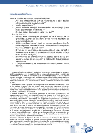 121
Propuestas didácticas para el desarrollo de la Competencia lectora
Preguntas para la reflexión:
Propicie diálogos en el grupo con estas preguntas:
¿Con qué fin la autora de•	 Nido de avispas oculta al lector detalles
relevantes al contarnos su historia?16
¿Quién narra el texto?•	 17
¿Cómo podemos distinguir en este cuento a los personajes princi-•	
pales, secundarios o incidentales?18
¿De qué tipo de desenlace se trata? ¿Por qué?•	 19
4. Asigne tareas
Instruya a sus alumnos para que opten por hacer lecturas de se-•	
guimiento a cuentos de un autor o bien a cuentos de autores de
un mismo subgénero.
Solicite que elaboren una lista de los cuentos que planean leer. En•	
esta lista pueden incluir el título del cuento, el autor, el subgénero
y la fecha en la que planean leerlo.
Revise con los alumnos una calendarización del grupo para efec-•	
tuar las lecturas y elaborar las reseñas (definir la fecha de entrega
de las reseñas corregidas).
Recomiende a los alumnos llevar una agenda personal para pro-•	
gramar la lectura de sus cuentos y la elaboración de sus versiones
preliminares.
Explique la necesidad de tomar notas durante el proceso de sus•	
lecturas.
16
Tema de reflexión A: Recursos para crear emociones, miedo, sorpresa o expec-
tación. La sorpresa es el descubrimiento de un aspecto desconocido e inesperado
para el lector. Si se trata de una novela o de un cuento policíaco, tal vez al escritor
le interese causar expectación. Para lograrlo, ocultará algunos detalles relevantes,
a fin de que el lector vaya elaborando en su mente un desenlace diferente, esto es,
esperará que las cosas se resuelvan de un modo cuando en realidad se resuelven
de otro.
17
Tema de reflexión B: Tipos de narrador y sus efectos. El omnisciente conoce todo
lo que sucede en torno a los personajes, sabe dónde está cada uno, y muchas
veces sabe también lo que piensan y lo que harán. Los textos de un autor omnis-
ciente crean un efecto de certidumbre en el lector al conocer una historia contada
de manara convincente y completa.
18
Tema de reflexión C: Características psicológicas y acciones que llevan a cabo
los personajes. No todos los personajes tienen el mismo peso en la obra, pues
éste depende de su grado de participación, del cual se deriva su clasificación en
principales, secundarios e incidentales. En los personajes principales se concentra
la mayor atención, porque participan activa y directamente en los acontecimientos
narrados. Dicho de otro modo, la narración habla principalmente de lo que les
ocurre a ellos o de lo que ellos realizan. Sin estos personajes no habría historia.
Entre éstos, hay, por lo general, un personaje central llamado protagonista. Los
personajes secundarios tienen una participación menor, pero sí tienen importan-
cia, pues intervienen en los hechos, es decir, hay una razón por la cual aparecen
en la historia. Los personajes incidentales (o ambientales o episódicos) aparecen
en pocas oportunidades, para realizar una acción específica, a pesar de esto, hay
ocasiones en las que tienen un papel clave para el desarrollo de la narración. En
muchas historias estos personajes no existen.
19
Tema de reflexión D: Tipos de desenlace. Hay quienes distinguen dos tipos de
desenlace: solución acordada o generación del conflicto, dependiendo de si se
logró una solución (solución acordada), o si aunque los personajes pasaron por un
clímax, los personajes no pudieron evitar el conflicto (generación del conflicto).
Casi no se sabe qué sucederá en los diferentes desenlaces.
 
