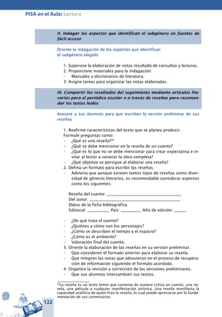122
PISA en el Aula: Lectura
II. Indagar los aspectos que identifican el subgénero en fuentes de
fácil acceso
Oriente la indagación de los aspectos que identifican
el subgénero elegido
1. Supervise la elaboración de notas resultado de consultas y lecturas.
2. Proporcione materiales para la indagación:
Manuales y diccionarios de literatura.•	
3. Asigne tareas para organizar las notas elaboradas.
III. Compartir los resultados del seguimiento mediante artículos lite-
rarios para el periódico escolar o a través de reseñas para recomen-
dar los textos leídos
Asesore a sus alumnos para que escriban la versión preliminar de sus
reseñas
1. Reafirme características del texto que se planea producir.
Formule preguntas como:
¿Qué es una reseña?•	 20
¿Qué se debe mencionar en la reseña de un cuento?•	
¿Qué es lo que no se debe mencionar para crear expectativa e in-•	
vitar al lector a conocer la obra completa?
¿Qué objetivo se persigue al elaborar una reseña?•	
2. Defina un formato para escribir las reseñas.
Advierta que aunque existen tantos tipos de reseñas como diver-•	
sidad de géneros literarios, es recomendable considerar aspectos
como los siguientes:
Reseña del cuento: _____________________________________
Del autor: _____________________________________________
Datos de la ficha bibliográfica
Editorial: ___________ País: __________ Año de edición: ______
¿De qué trata el cuento?•	
¿Quiénes y cómo son los personajes?•	
¿Cómo se describen el tiempo y el espacio?•	
¿Cómo es el ambiente?•	
Valoración final del cuento.•	
3. Oriente la elaboración de las reseñas en su versión preliminar.
Que consideren el formato anterior para elaborar su reseña.•	
Que integren las notas que obtuvieron en el proceso de recupera-•	
ción de información siguiendo el formato acordado.
4. Organice la revisión y corrección de las versiones preliminares.
Que sus alumnos intercambien sus textos.•	
20
La reseña es un texto breve que comenta de manera crítica un cuento, una no-
vela, una película o cualquier manifestación artística. Una reseña manifiesta la
capacidad analítica de quien hizo la reseña, lo cual puede apreciarse por la funda-
mentación de sus comentarios.
 