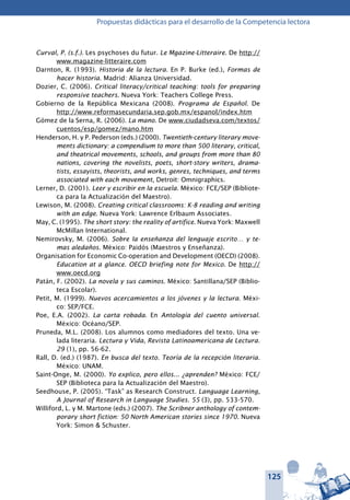 125
Propuestas didácticas para el desarrollo de la Competencia lectora
Curval, P. (s.f.). Les psychoses du futur. Le Mgazine-Litteraire. De http://
www.magazine-litteraire.com
Darnton, R. (1993). Historia de la lectura. En P. Burke (ed.), Formas de
hacer historia. Madrid: Alianza Universidad.
Dozier, C. (2006). Critical literacy/critical teaching: tools for preparing
responsive teachers. Nueva York: Teachers College Press.
Gobierno de la República Mexicana (2008). Programa de Español. De
http://www.reformasecundaria.sep.gob.mx/espanol/index.htm
Gómez de la Serna, R. (2006). La mano. De www.ciudadseva.com/textos/
cuentos/esp/gomez/mano.htm
Henderson, H. y P. Pederson (eds.) (2000). Twentieth-century literary move-
ments dictionary: a compendium to more than 500 literary, critical,
and theatrical movements, schools, and groups from more than 80
nations, covering the novelists, poets, short-story writers, drama-
tists, essayists, theorists, and works, genres, techniques, and terms
associated with each movement, Detroit: Omnigraphics.
Lerner, D. (2001). Leer y escribir en la escuela. México: fce/sep (Bibliote-
ca para la Actualización del Maestro).
Lewison, M. (2008). Creating critical classrooms: K-8 reading and writing
with an edge. Nueva York: Lawrence Erlbaum Associates.
May, C. (1995). The short story: the reality of artifice. Nueva York: Maxwell
McMillan International.
Nemirovsky, M. (2006). Sobre la enseñanza del lenguaje escrito… y te-
mas aledaños. México: Paidós (Maestros y Enseñanza).
Organisation for Economic Co-operation and Development (OECD) (2008).
Education at a glance. OECD briefing note for Mexico. De http://
www.oecd.org
Patán, F. (2002). La novela y sus caminos. México: Santillana/sep (Biblio-
teca Escolar).
Petit, M. (1999). Nuevos acercamientos a los jóvenes y la lectura. Méxi-
co: sep/fce.
Poe, E.A. (2002). La carta robada. En Antología del cuento universal.
México: Océano/sep.
Pruneda, M.L. (2008). Los alumnos como mediadores del texto. Una ve-
lada literaria. Lectura y Vida, Revista Latinoamericana de Lectura.
29 (1), pp. 56-62.
Rall, D. (ed.) (1987). En busca del texto. Teoría de la recepción literaria.
México: unam.
Saint-Onge, M. (2000). Yo explico, pero ellos... ¿aprenden? México: fce/
sep (Biblioteca para la Actualización del Maestro).
Seedhouse, P. (2005). “Task” as Research Construct. Language Learning,
A Journal of Research in Language Studies. 55 (3), pp. 533-570.
Williford, L. y M. Martone (eds.) (2007). The Scribner anthology of contem-
porary short fiction: 50 North American stories since 1970. Nueva
York: Simon & Schuster.
 