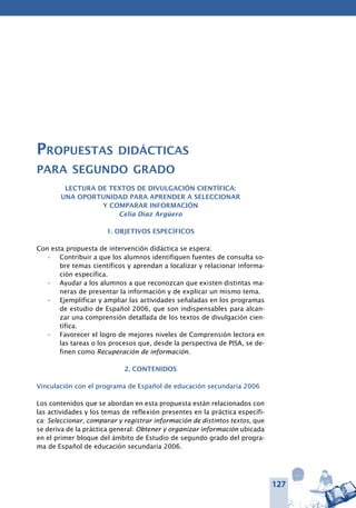 127
Propuestas didácticas
para segundo grado
Lectura de textos de divulgación científica:
una oportunidad para aprender a seleccionar
y comparar información
Celia Díaz Argüero
1. OBJETIVOS ESPECÍFICOS
Con esta propuesta de intervención didáctica se espera:
Contribuir a que los alumnos identifiquen fuentes de consulta so-•	
bre temas científicos y aprendan a localizar y relacionar informa-
ción específica.
Ayudar a los alumnos a que reconozcan que existen distintas ma-•	
neras de presentar la información y de explicar un mismo tema.
Ejemplificar y ampliar las actividades señaladas en los programas•	
de estudio de Español 2006, que son indispensables para alcan-
zar una comprensión detallada de los textos de divulgación cien-
tífica.
Favorecer el logro de mejores niveles de Comprensión lectora en•	
las tareas o los procesos que, desde la perspectiva de PISA, se de-
finen como Recuperación de información.
2. CONTENIDOS
Vinculación con el programa de Español de educación secundaria 2006
Los contenidos que se abordan en esta propuesta están relacionados con
las actividades y los temas de reflexión presentes en la práctica específi-
ca: Seleccionar, comparar y registrar información de distintos textos, que
se deriva de la práctica general: Obtener y organizar información ubicada
en el primer bloque del ámbito de Estudio de segundo grado del progra-
ma de Español de educación secundaria 2006.
 