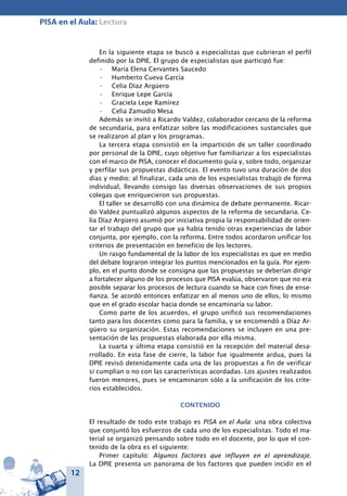 12
PISA en el Aula: Lectura
En la siguiente etapa se buscó a especialistas que cubrieran el perfil
definido por la DPIE. El grupo de especialistas que participó fue:
María Elena Cervantes Saucedo•	
Humberto Cueva García•	
Celia Díaz Argüero•	
Enrique Lepe García•	
Graciela Lepe Ramírez•	
Celia Zamudio Mesa•	
Además se invitó a Ricardo Valdez, colaborador cercano de la reforma
de secundaria, para enfatizar sobre las modificaciones sustanciales que
se realizaron al plan y los programas.
La tercera etapa consistió en la impartición de un taller coordinado
por personal de la DPIE, cuyo objetivo fue familiarizar a los especialistas
con el marco de PISA, conocer el documento guía y, sobre todo, organizar
y perfilar sus propuestas didácticas. El evento tuvo una duración de dos
días y medio; al finalizar, cada uno de los especialistas trabajó de forma
individual, llevando consigo las diversas observaciones de sus propios
colegas que enriquecieron sus propuestas.
El taller se desarrolló con una dinámica de debate permanente. Ricar-
do Valdez puntualizó algunos aspectos de la reforma de secundaria. Ce-
lia Díaz Argüero asumió por iniciativa propia la responsabilidad de orien-
tar el trabajo del grupo que ya había tenido otras experiencias de labor
conjunta, por ejemplo, con la reforma. Entre todos acordaron unificar los
criterios de presentación en beneficio de los lectores.
Un rasgo fundamental de la labor de los especialistas es que en medio
del debate lograron integrar los puntos mencionados en la guía. Por ejem-
plo, en el punto donde se consigna que las propuestas se deberían dirigir
a fortalecer alguno de los procesos que PISA evalúa, observaron que no era
posible separar los procesos de lectura cuando se hace con fines de ense-
ñanza. Se acordó entonces enfatizar en al menos uno de ellos, lo mismo
que en el grado escolar hacia donde se encaminaría su labor.
Como parte de los acuerdos, el grupo unificó sus recomendaciones
tanto para los docentes como para la familia, y se encomendó a Díaz Ar-
güero su organización. Estas recomendaciones se incluyen en una pre-
sentación de las propuestas elaborada por ella misma.
La cuarta y última etapa consistió en la recepción del material desa-
rrollado. En esta fase de cierre, la labor fue igualmente ardua, pues la
DPIE revisó detenidamente cada una de las propuestas a fin de verificar
si cumplían o no con las características acordadas. Los ajustes realizados
fueron menores, pues se encaminaron sólo a la unificación de los crite-
rios establecidos.
Contenido
El resultado de todo este trabajo es PISA en el Aula: una obra colectiva
que conjuntó los esfuerzos de cada uno de los especialistas. Todo el ma-
terial se organizó pensando sobre todo en el docente, por lo que el con-
tenido de la obra es el siguiente:
Primer capítulo: Algunos factores que influyen en el aprendizaje.
La DPIE presenta un panorama de los factores que pueden incidir en el
 