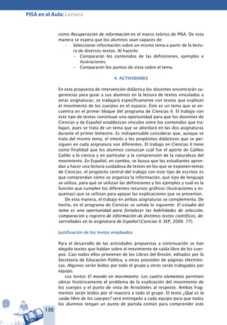 130
PISA en el Aula: Lectura
como Recuperación de información en el marco teórico de PISA. De esta
manera se espera que los alumnos sean capaces de:
Seleccionar información sobre un mismo tema a partir de la lectu-•	
ra de diversos textos. Al hacerlo:
–	 Compararán los contenidos de las definiciones, ejemplos e
ilustraciones.
–	 Compararán los puntos de vista sobre el tema.
4. ACTIVIDADES
En esta propuesta de intervención didáctica los docentes encontrarán su-
gerencias para guiar a sus alumnos en la lectura de textos vinculados a
otras asignaturas; se trabajará específicamente con textos que explican
el movimiento de los cuerpos en el espacio. Éste es un tema que se en-
cuentra en el primer bloque del programa de Ciencias II. El trabajo con
este tipo de textos constituye una oportunidad para que los docentes de
Ciencias y de Español establezcan vínculos entre los contenidos que tra-
bajan, pues se trata de un tema que se abordará en las dos asignaturas
durante el primer bimestre. Es indispensable considerar que, aunque se
trata del mismo tema, el interés y los propósitos didácticos que se per-
siguen en cada asignatura son diferentes. El trabajo en Ciencias II tiene
como finalidad que los alumnos conozcan cuál fue el aporte de Galileo
Galilei a la ciencia y en particular a la comprensión de la naturaleza del
movimiento. En Español, en cambio, se busca que los estudiantes apren-
dan a hacer una lectura cuidadosa de textos en los que se exponen temas
de Ciencias; el propósito central del trabajo con este tipo de escritos es
que comprendan cómo se organiza la información, qué tipo de lenguaje
se utiliza, para qué se utilizan las definiciones y los ejemplos y cuál es la
función que cumplen los diferentes recursos gráficos (ilustraciones y es-
quemas) que se utilizan para apoyar las explicaciones que se presentan.
De esta manera, el trabajo en ambas asignaturas se complementa. De
hecho, en el programa de Ciencias se señala lo siguiente: El estudio del
tema es una oportunidad para fortalecer las habilidades de selección,
comparación y registro de información de distintos textos científicos, de-
sarrolladas en la asignatura de Español (Ciencias II. SEP, 2006: 77).
Justificación de los textos empleados
Para el desarrollo de las actividades propuestas a continuación se han
elegido textos que hablan sobre el movimiento de caída libre de los cuer-
pos. Casi todos ellos provienen de los Libros del Rincón, editados por la
Secretaría de Educación Pública, y otros proceden de páginas electróni-
cas. Algunos serán leídos por todo el grupo y otros serán trabajados por
equipo.
Los textos El mundo en movimiento. Los cuatro elementos permiten
ubicar históricamente el problema de la explicación del movimiento de
los cuerpos y el punto de vista de Aristóteles al respecto. Ambos frag-
mentos serán leídos por el maestro a todo el grupo. El texto ¿Qué es la
caída libre de los cuerpos? será entregado a cada equipo para que todos
los alumnos tengan un punto de partida común para comprender este
 