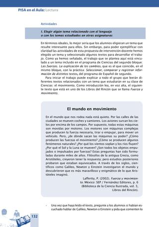 132
PISA en el Aula: Lectura
Actividades
I. Elegir algún tema relacionado con el lenguaje
o con los temas estudiados en otras asignaturas
En términos ideales, lo mejor sería que los alumnos eligieran un tema que
resulte interesante para ellos. Sin embargo, para poder ejemplificar con
claridad las actividades de esta propuesta de intervención docente hemos
elegido un tema y seleccionado algunos textos para desarrollar el traba-
jo. Como ya hemos señalado, el trabajo que se plantea aquí está vincu-
lado a un tema incluido en el programa de Ciencias del segundo bloque:
Las fuerzas. La explicación de los cambios, que es el que coincide, en el
mismo bloque, con la práctica: Seleccionar, comparar y registrar infor-
mación de distintos textos, del programa de Español de segundo.
Para iniciar el trabajo puede explicar a todo el grupo que leerán di-
ferentes textos relacionados con un tema que estudiarán en su clase de
Ciencias: el movimiento. Como introducción lea, en voz alta, el siguien-
te texto que está en uno de los Libros del Rincón que se llama Fuerza y
movimiento.
El mundo en movimiento
En el mundo que nos rodea nada está quieto. Por las calles de las
ciudades se mueven coches y camiones. Los aviones surcan los cie-
los por encima de los campos. Por supuesto, todas estas máquinas
son movidas por motores. Los motores son máquinas complejas
que producen la fuerza necesaria, tirar o empujar, para mover un
vehículo. Pero, ¿de dónde sacan las máquinas su poder? ¿Cómo
producen las fuerzas el movimiento? ¿Cómo se producen algunos
fenómenos naturales? ¿Por qué los vientos soplan y los ríos fluyen?
¿Por qué el Sol y la Luna se mueven? ¿Son todos los objetos empu-
jados o impulsados por fuerzas? Estas preguntas han sido formu-
ladas durante miles de años. Filósofos de la antigua Grecia, como
Aristóteles, creyeron tener la respuesta; pero estudios posteriores
probaron que estaban equivocados. A través de los siglos, cien-
tíficos como Galileo, Newton y Einstein investigaron el mundo y
descubrieron que es más maravilloso y enigmático de lo que Aris-
tóteles imaginó.
Laffertty, P. (2002). Fuerza y movimien-
to. México: SEP / Fernández Editores, p. 6
(Biblioteca de la Ciencia Ilustrada, vol. 3,
Libros del Rincón).
Una vez que haya leído el texto, pregunte a los alumnos si habían es-•	
cuchado hablar de Galileo, Newton o Einstein y pida que comenten lo
 
