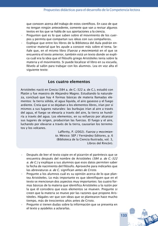 133
Propuestas didácticas para el desarrollo de la Competencia lectora
que conocen acerca del trabajo de estos científicos. En caso de que
no tengan ningún antecedente, comente que van a revisar algunos
textos en los que se habla de sus aportaciones a la ciencia.
Pregunten qué es lo que saben sobre el movimiento de los cuer-•	
pos y permita que compartan sus ideas con sus compañeros.
Explique que entre los libros de la Biblioteca del Aula podrán en-•	
contrar material que les ayude a conocer más sobre el tema. Se-
ñale que, en el mismo libro (Fuerza y movimiento) en el que se
encuentra el texto anterior, también está un texto donde se expli-
ca cuál era la idea que el filósofo griego Aristóteles tenía sobre la
materia y el movimiento. Si puede localizar el libro en su escuela,
llévelo al salón para trabajar con los alumnos. Lea en voz alta el
siguiente texto:
Los cuatro elementos
Aristóteles nació en Grecia (384 a. de C.-322 a. de C.), estudió con
Platón y fue maestro de Alejandro Magno. Estudiando la naturale-
za, concluyó que hay 4 formas básicas de materia llamadas ele-
mentos: la tierra sólida, el agua líquida, el aire gaseoso y el fuego
ardiente. Creía que si se dejaban a los elementos libres, irían por sí
mismos a sus lugares naturales: las burbujas irían al aire a través
del agua, el fuego se elevaría a través del aire, la tierra se hundi-
ría a través del agua. Los elementos, en su esfuerzo por alcanzar
sus lugares de origen, producirían las fuerzas. El fuego y el aire,
luchando por elevarse a través de la tierra, causarían los terremo-
tos y los volcanes.
Laffertty, P. (2002). Fuerza y movimien-
to. México: SEP / Fernández Editores, p. 6
(Biblioteca de la Ciencia Ilustrada, vol. 3,
Libros del Rincón).
Después de leer el texto copie en el pizarrón el paréntesis que se•	
encuentra después del nombre de Aristóteles (384 a. de C.-322
a. de C.) y explique a sus alumnos que esos datos permiten saber
la fecha de nacimiento del filósofo. Aproveche para indicarles que
las abreviaturas a. de C. significan antes de Cristo.
Pregunte a los alumnos cuál es su opinión acerca de lo que plan-•	
tea Aristóteles. Lo más importante es que identifiquen que en el
texto se mencionan dos aspectos muy importantes: las cuatro for-
mas básicas de la materia que identifica Aristóteles y la razón por
la que él considera que esos elementos se mueven. Pregunte si
creen que la materia se mueve por las razones que propone Aris-
tóteles. Hágales ver que son ideas que se plantearon hace mucho
tiempo, más de trescientos años antes de Cristo.
Pregunte si tienen dudas sobre la información que se presenta en•	
el texto y ayúdelos a aclararlas.
 