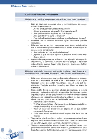 134
PISA en el Aula: Lectura
II. Buscar información sobre el tema
1) Elaborar y clasificar preguntas a partir de un tema y sus subtemas
Lean las siguientes preguntas sobre el movimiento que se encuen-•	
tran en el texto anterior:
–	 ¿Cómo producen las fuerzas el movimiento?
–	 ¿Cómo se producen algunos fenómenos naturales?
–	 ¿Por qué los vientos soplan y los ríos fluyen?
–	 ¿Por qué el Sol y la Luna se mueven?
–	 ¿Son todos los objetos empujados o impulsados por fuerzas?
Comente con sus alumnos si tienen alguna idea sobre posibles•	
respuestas.
Pida que piensen en otras preguntas sobre temas relacionados•	
con el movimiento que quisieran conocer. Usted puede sugerir al-
gunas, como por ejemplo:
–	 ¿Por qué caen los cuerpos hacia la tierra?
–	 ¿Qué es lo que hace que algunos cuerpos se muevan más rápi-
do que otros?
Ordenen las preguntas por subtemas, por ejemplo,•	 el origen del
movimiento, la velocidad. Conserve la lista porque la revisarán
más adelante, cuando hayan leído diferentes textos que hablen
sobre el movimiento.
2) Revisar materiales impresos, multimedia o páginas electrónicas, y se-
leccionar los que consideren pertinentes como fuentes de infor­mación
Pida a sus alumnos que revisen los materiales que se encuen-•	
tran en la Biblioteca de Aula o en la Biblioteca Escolar para
localizar textos que estén relacionados con el tema del mo-
vimiento. También pueden consultar sus libros de texto de
Ciencias II.
Si es posible, lleve a sus alumnos a la sala de medios de la escuela•	
para que, con la orientación del responsable, localicen y exploren
algunas páginas en las que puedan encontrar información sobre
el movimiento y específicamente sobre la caída de los cuerpos. No
olvide que para realizar esta actividad debe usted:
–	 Apartar la sala de medios.
–	 Verificar disponibilidad y funcionamiento de las computadoras:
comprobar que hay acceso a internet.
–	 Hacer un listado de direcciones de páginas en las que pueden
encontrar información.
–	 En su caso, tomar acuerdos con el responsable de la sala de
medios.
Si no existe sala de medios o no hay personas encargadas de ese•	
espacio, pero usted dispone de computadora conectada a internet
en su salón, ayude a sus alumnos a buscar información.
Si tienen oportunidad de asistir a la sala de medios o tienen com-•	
putadoras disponibles en el salón de clases, pueden utilizar pala-
bras claves como: Galileo Galilei, caída libre de los cuerpos, mecá-
 